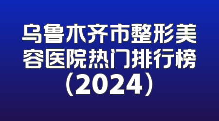 乌鲁木齐市整形美容医院热门排行榜（2024）