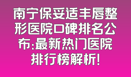 南宁保妥适丰唇整形医院口碑排名公布：最新热门医院排行榜解析！