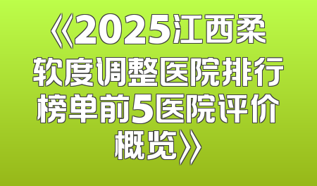 《2025江西柔软度调整医院排行榜单前5医院评价概览》