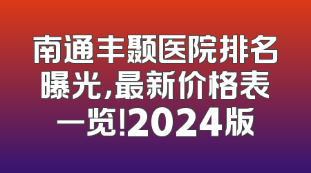 南通丰颞医院排名曝光，最新价格表一览！2024版