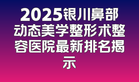 2025银川鼻部动态美学整形术整容医院最新排名揭示