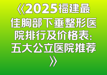 《2025福建最佳胸部下垂整形医院排行及价格表：五大公立医院推荐》