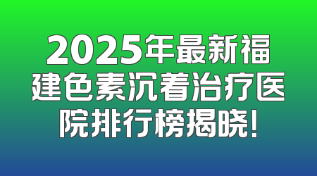 2025年最新福建色素沉着治疗医院排行榜揭晓！