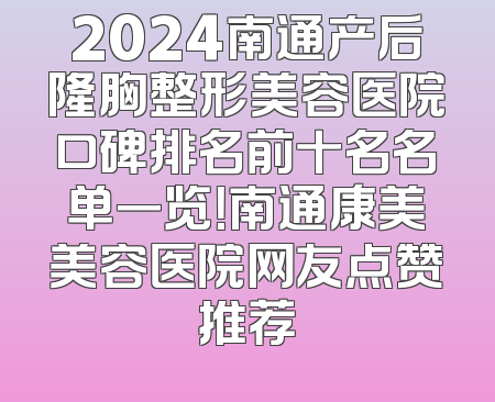2024南通产后隆胸整形美容医院口碑排名前十名名单一览！南通康美美容医院网友点赞推荐