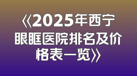 《2025年西宁眼眶医院排名及价格表一览》