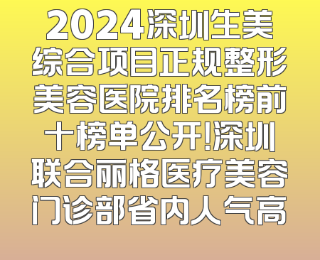 2024深圳生美综合项目正规整形美容医院排名榜前十榜单公开！深圳联合丽格医疗美容门诊部省内人气高