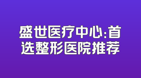 盛世医疗中心：首选整形医院推荐