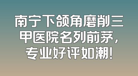 南宁下颌角磨削三甲医院名列前茅，专业好评如潮！