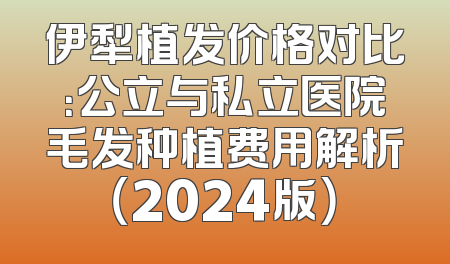 伊犁植发价格对比：公立与私立医院毛发种植费用解析（2024版）