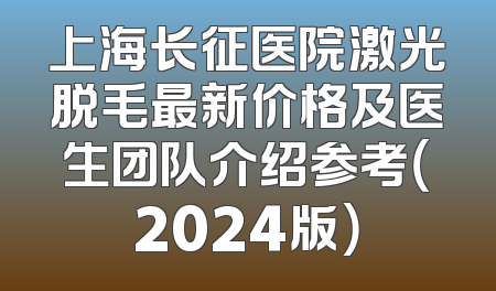 上海长征医院激光脱毛最新价格及医生团队介绍参考（2024版）
