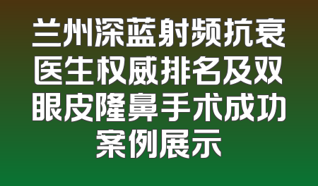 兰州深蓝射频抗衰医生权威排名及双眼皮隆鼻手术成功案例展示