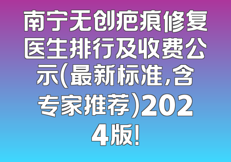 南宁无创疤痕修复医生排行及收费公示（最新标准，含专家推荐）2024版！