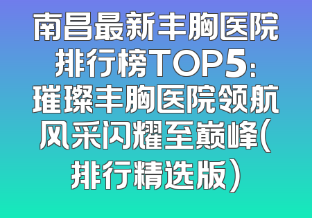 南昌最新丰胸医院排行榜TOP5：璀璨丰胸医院领航风采闪耀至巅峰（排行精选版）
