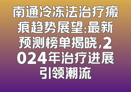 南通冷冻法治疗瘢痕趋势展望：最新预测榜单揭晓，2024年治疗进展引领潮流