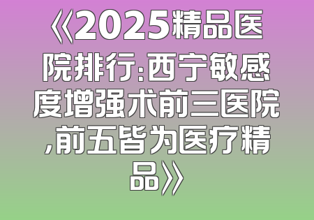 《2025精品医院排行：西宁敏感度增强术前三医院，前五皆为医疗精品》