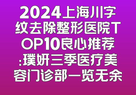2024上海川字纹去除整形医院TOP10良心推荐：璞妍三季医疗美容门诊部一览无余