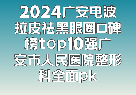 2024广安电波拉皮祛黑眼圈口碑榜top10强广安市人民医院整形科全面pk
