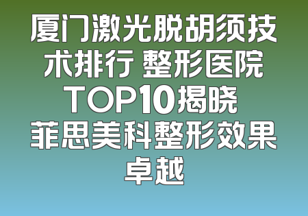 厦门激光脱胡须技术排行 整形医院TOP10揭晓 菲思美科整形效果卓越