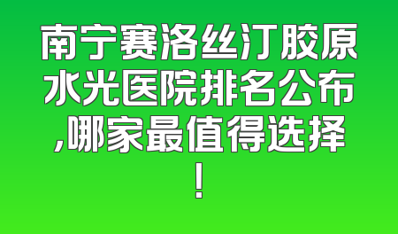 南宁赛洛丝汀胶原水光医院排名公布，哪家最值得选择！
