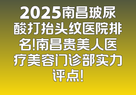 2025南昌玻尿酸打抬头纹医院排名！南昌贵美人医疗美容门诊部实力评点！