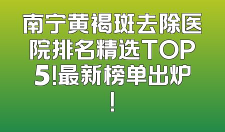 南宁黄褐斑去除医院排名精选TOP5！最新榜单出炉！