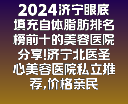 2024济宁眼底填充自体脂肪排名榜前十的美容医院分享！济宁北医圣心美容医院私立推荐，价格亲民