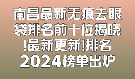 南昌最新无痕去眼袋排名前十位揭晓！最新更新！排名2024榜单出炉