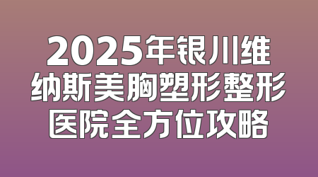 2025年银川维纳斯美胸塑形整形医院全方位攻略