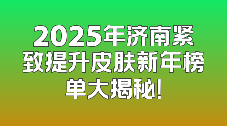 2025年济南紧致提升皮肤新年榜单大揭秘！