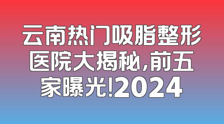 云南热门吸脂整形医院大揭秘，前五家曝光！2024