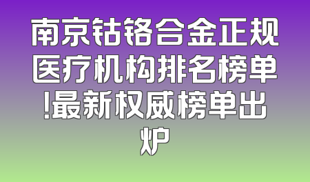 南京钴铬合金正规医疗机构排名榜单！最新权威榜单出炉