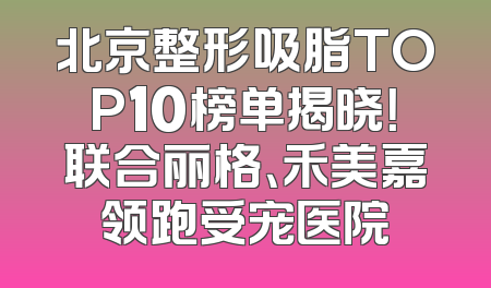 北京整形吸脂TOP10榜单揭晓！联合丽格、禾美嘉领跑受宠医院