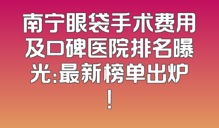 南宁眼袋手术费用及口碑医院排名曝光：最新榜单出炉！
