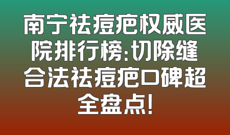 南宁祛痘疤权威医院排行榜：切除缝合法祛痘疤口碑超全盘点！