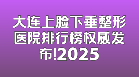 大连上脸下垂整形医院排行榜权威发布！2025