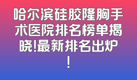 哈尔滨硅胶隆胸手术医院排名榜单揭晓！最新排名出炉！