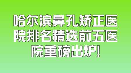 哈尔滨鼻孔矫正医院排名精选前五医院重磅出炉！