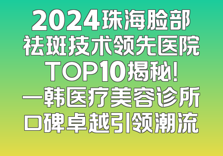 2024珠海脸部祛斑技术领先医院TOP10揭秘！一韩医疗美容诊所口碑卓越引领潮流