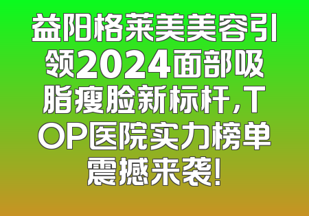 益阳格莱美美容引领2024面部吸脂瘦脸新标杆，TOP医院实力榜单震撼来袭！