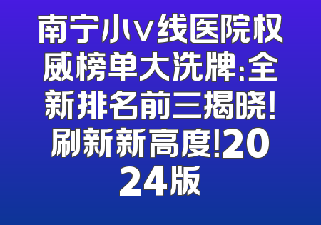 南宁小v线医院权威榜单大洗牌：全新排名前三揭晓！刷新新高度！2024版