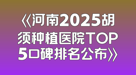 《河南2025胡须种植医院TOP5口碑排名公布》