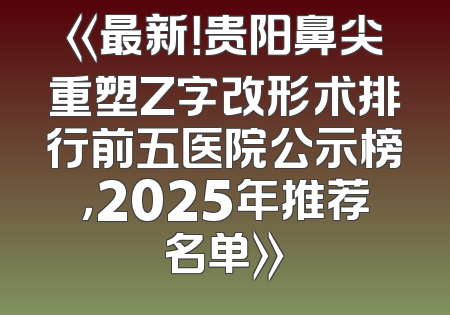 《最新！贵阳鼻尖重塑Z字改形术排行前五医院公示榜，2025年推荐名单》