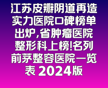 江苏皮瓣阴道再造实力医院口碑榜单出炉，省肿瘤医院整形科上榜！名列前茅整容医院一览表 2024版