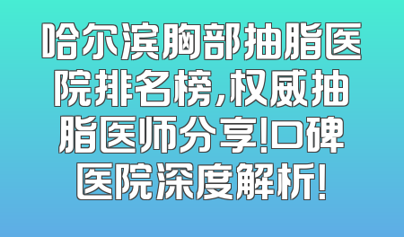 哈尔滨胸部抽脂医院排名榜，权威抽脂医师分享！口碑医院深度解析！