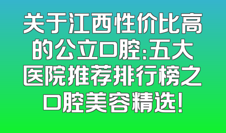 关于江西性价比高的公立口腔：五大医院推荐排行榜之口腔美容精选！