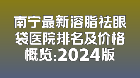 南宁最新溶脂祛眼袋医院排名及价格概览：2024版