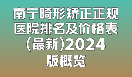 南宁畸形矫正正规医院排名及价格表（最新）2024版概览