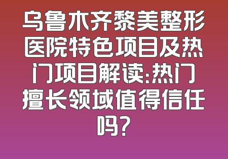 乌鲁木齐黎美整形医院特色项目及热门项目解读：热门擅长领域值得信任吗？