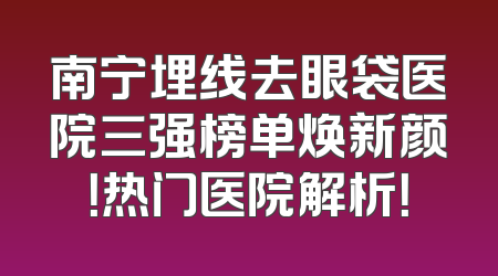 南宁埋线去眼袋医院三强榜单焕新颜！热门医院解析！