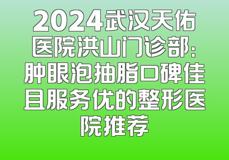 2024武汉天佑医院洪山门诊部：肿眼泡抽脂口碑佳且服务优的整形医院推荐